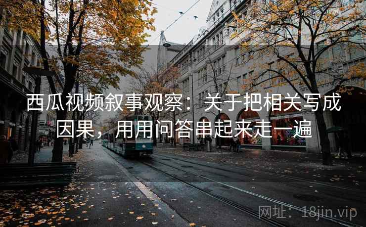 西瓜视频叙事观察：关于把相关写成因果，用用问答串起来走一遍